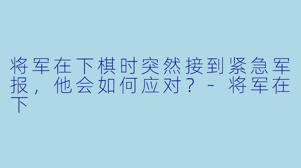 将军在下棋时突然接到紧急军报，他会如何应对？-将军在下