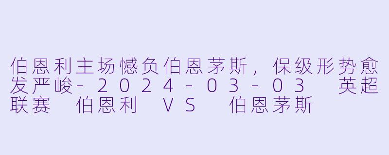 伯恩利主场憾负伯恩茅斯，保级形势愈发严峻-2024-03-03 英超联赛 伯恩利 VS 伯恩茅斯