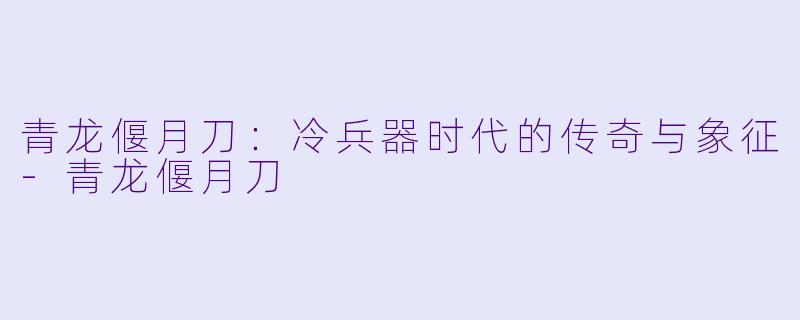 青龙偃月刀：冷兵器时代的传奇与象征-青龙偃月刀