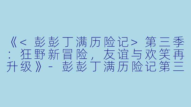 《<彭彭丁满历险记>第三季:狂野新冒险,友谊与欢笑再升级》
