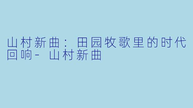 山村新曲:田园牧歌里的时代回响-山村新曲