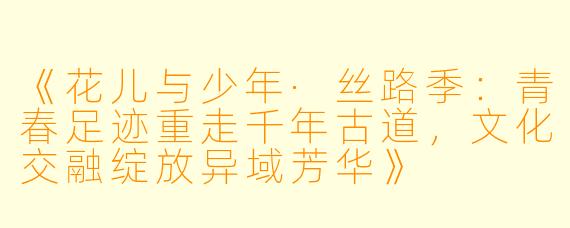 《花儿与少年·丝路季：青春足迹重走千年古道，文化交融绽放异域芳华》