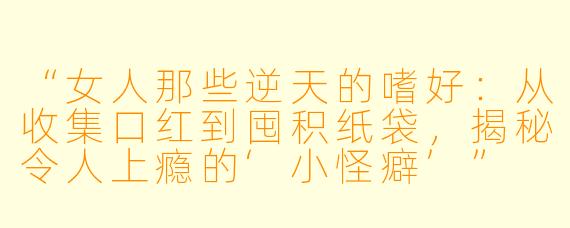 “女人那些逆天的嗜好:从收集口红到囤积纸袋,揭秘令人上瘾的‘小怪癖’”