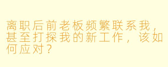 离职后前老板频繁联系我，甚至打探我的新工作，该如何应对？