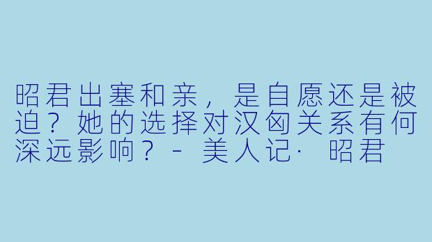 昭君出塞和亲，是自愿还是被迫？她的选择对汉匈关系有何深远影响？