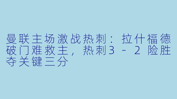 曼联主场激战热刺：拉什福德破门难救主，热刺3-2险胜夺关键三分