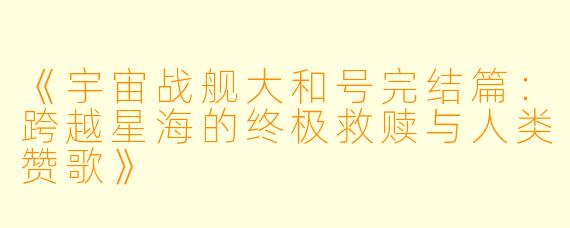 《宇宙战舰大和号完结篇：跨越星海的终极救赎与人类赞歌》