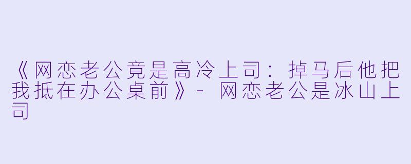 《网恋老公竟是高冷上司：掉马后他把我抵在办公桌前》-网恋老公是冰山上司