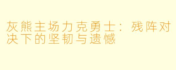 灰熊主场力克勇士:残阵对决下的坚韧与遗憾