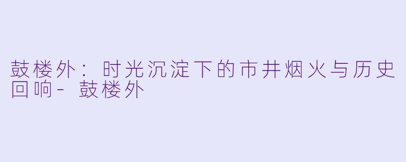 鼓楼外：时光沉淀下的市井烟火与历史回响-鼓楼外