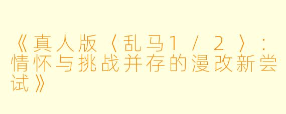 《真人版〈乱马1/2〉:情怀与挑战并存的漫改新尝试》