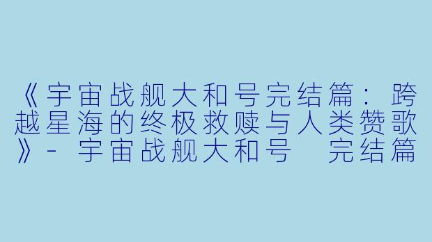 《宇宙战舰大和号完结篇:跨越星海的终极救赎与人类赞歌》