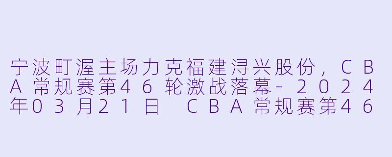 宁波町渥主场力克福建浔兴股份,CBA常规赛第46轮激战落幕