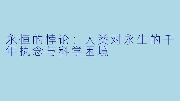 永恒的悖论：人类对永生的千年执念与科学困境