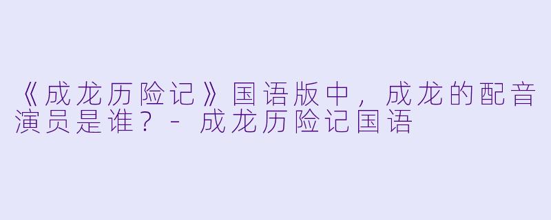 《成龙历险记》国语版中，成龙的配音演员是谁？-成龙历险记国语