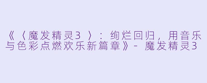 《〈魔发精灵3〉:绚烂回归,用音乐与色彩点燃欢乐新篇章》
