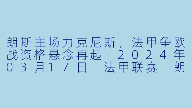 朗斯主场力克尼斯，法甲争欧战资格悬念再起-2024年03月17日 法甲联赛 朗斯vs尼斯