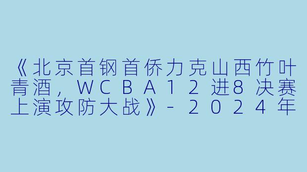 《北京首钢首侨力克山西竹叶青酒,WCBA12进8决赛上演攻防大战》-2024年03月19日 WCBA12进8决赛 北京首钢首侨vs山西竹叶青酒