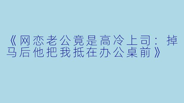 《网恋老公竟是高冷上司：掉马后他把我抵在办公桌前》