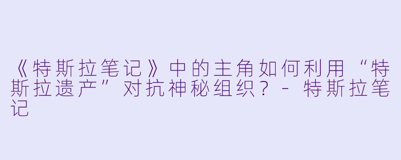 《特斯拉笔记》中的主角如何利用“特斯拉遗产”对抗神秘组织?