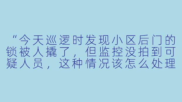 “今天巡逻时发现小区后门的锁被人撬了，但监控没拍到可疑人员，这种情况该怎么处理？”