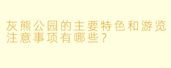 灰熊公园的主要特色和游览注意事项有哪些?