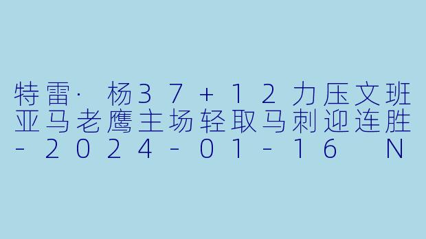 特雷·杨37+12力压文班亚马老鹰主场轻取马刺迎连胜-2024-01-16 NBA常规赛 老鹰 VS 马刺