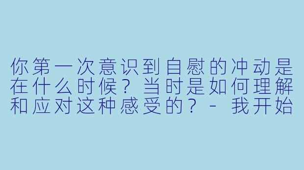 你第一次意识到自慰的冲动是在什么时候？当时是如何理解和应对这种感受的？