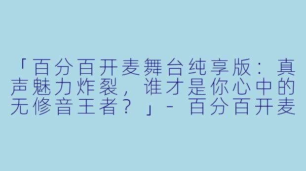 「百分百开麦舞台纯享版:真声魅力炸裂,谁才是你心中的无修音王者?」