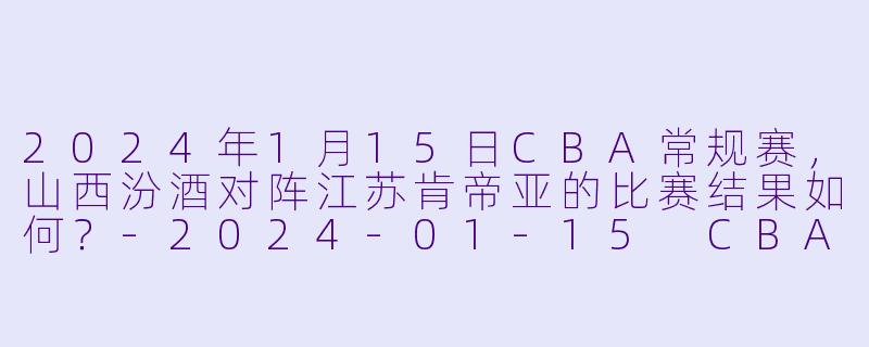 2024年1月15日CBA常规赛，山西汾酒对阵江苏肯帝亚的比赛结果如何？-2024-01-15 CBA 山西汾酒 VS 江苏肯帝亚