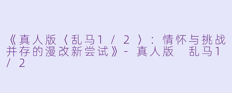 《真人版〈乱马1/2〉:情怀与挑战并存的漫改新尝试》-真人版 乱马1/2