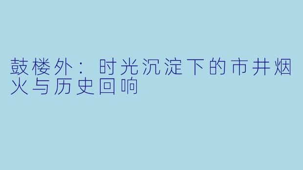鼓楼外：时光沉淀下的市井烟火与历史回响