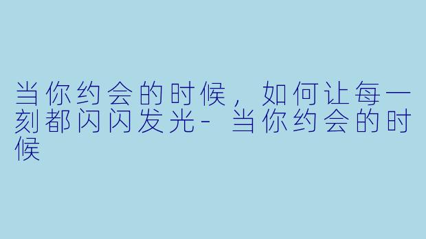 当你约会的时候,如何让每一刻都闪闪发光-当你约会的时候