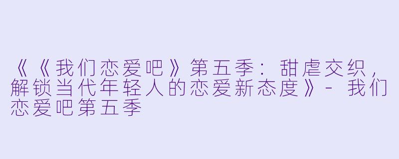 《《我们恋爱吧》第五季：甜虐交织，解锁当代年轻人的恋爱新态度》-我们恋爱吧第五季
