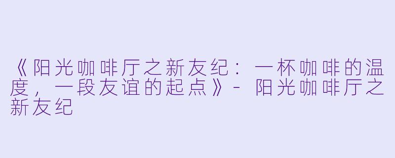《阳光咖啡厅之新友纪:一杯咖啡的温度,一段友谊的起点》-阳光咖啡厅之新友纪