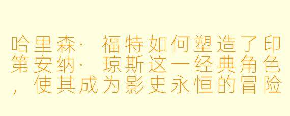 哈里森·福特如何塑造了印第安纳·琼斯这一经典角色,使其成为影史永恒的冒险英雄?