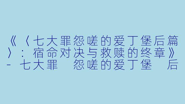 《〈七大罪怨嗟的爱丁堡后篇〉:宿命对决与救赎的终章》-七大罪 怨嗟的爱丁堡 后篇