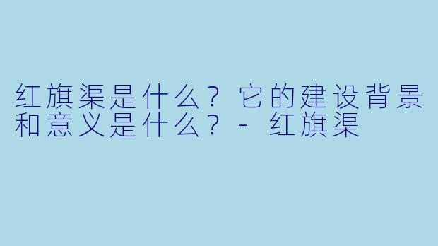 红旗渠是什么?它的建设背景和意义是什么?