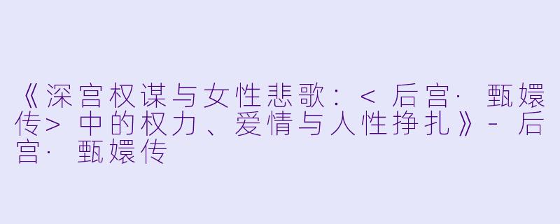 《深宫权谋与女性悲歌：<后宫·甄嬛传>中的权力、爱情与人性挣扎》-后宫·甄嬛传