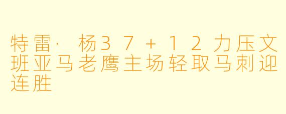 特雷·杨37+12力压文班亚马老鹰主场轻取马刺迎连胜