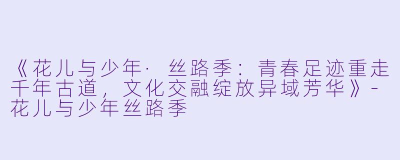 《花儿与少年·丝路季:青春足迹重走千年古道,文化交融绽放异域芳华》