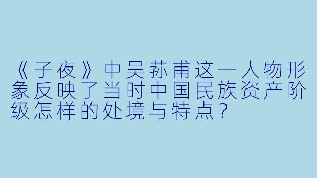 《子夜》中吴荪甫这一人物形象反映了当时中国民族资产阶级怎样的处境与特点?