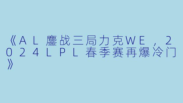 《AL鏖战三局力克WE，2024LPL春季赛再爆冷门》