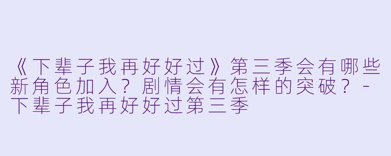 《下辈子我再好好过》第三季会有哪些新角色加入？剧情会有怎样的突破？-下辈子我再好好过第三季