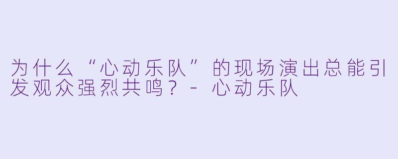 为什么“心动乐队”的现场演出总能引发观众强烈共鸣？