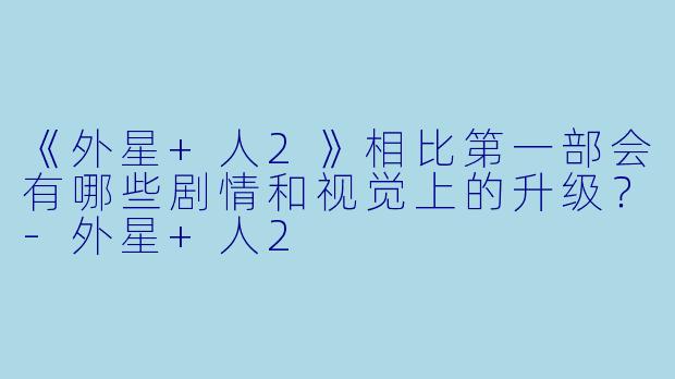 《外星+人2》相比第一部会有哪些剧情和视觉上的升级?