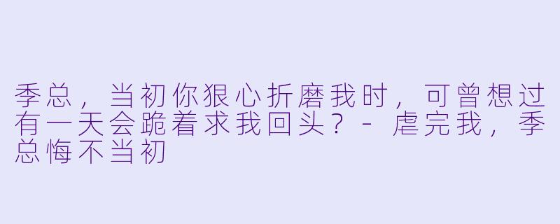 季总，当初你狠心折磨我时，可曾想过有一天会跪着求我回头？-虐完我，季总悔不当初