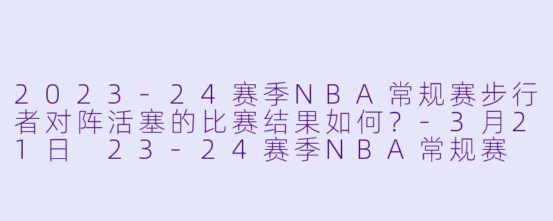 2023-24赛季NBA常规赛步行者对阵活塞的比赛结果如何?