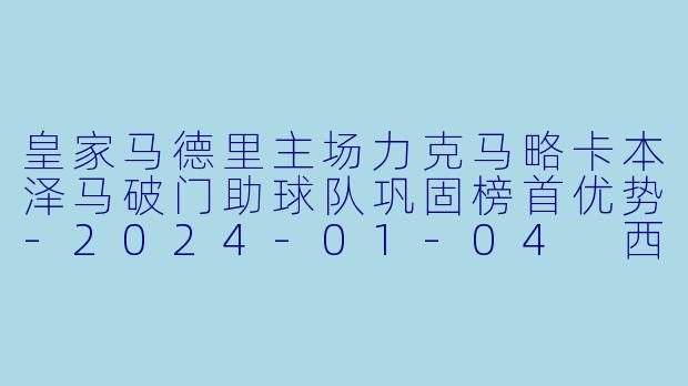 皇家马德里主场力克马略卡本泽马破门助球队巩固榜首优势-2024-01-04 西甲联赛 皇家马德里 VS 马略卡