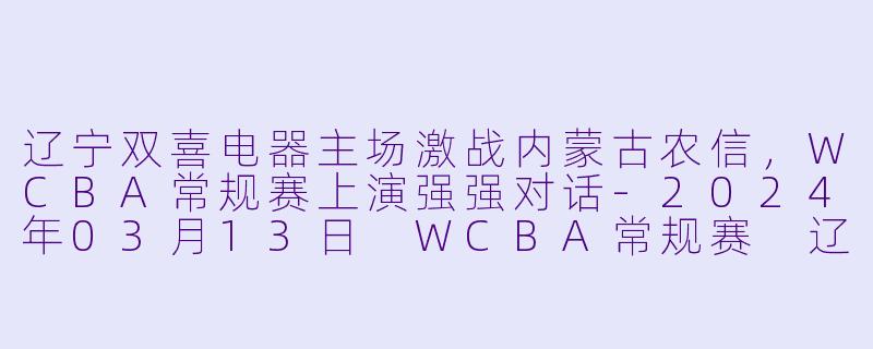 辽宁双喜电器主场激战内蒙古农信，WCBA常规赛上演强强对话-2024年03月13日 WCBA常规赛 辽宁双喜电器vs内蒙古农信
